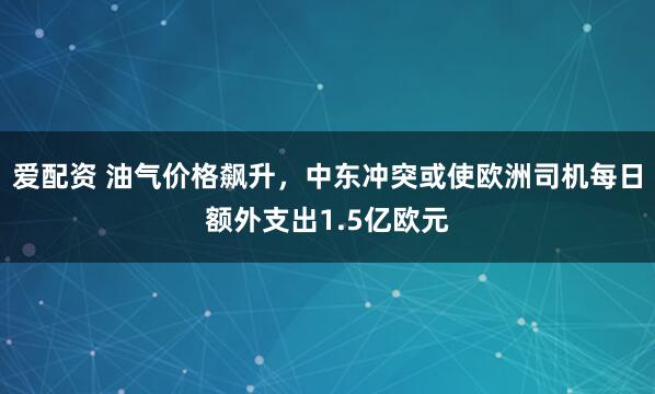 爱配资 油气价格飙升，中东冲突或使欧洲司机每日额外支出1.5亿欧元