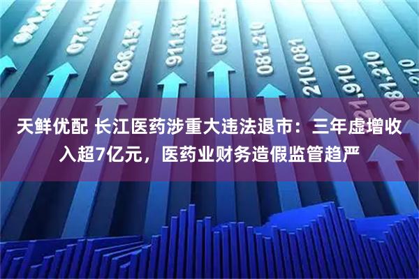 天鲜优配 长江医药涉重大违法退市：三年虚增收入超7亿元，医药业财务造假监管趋严