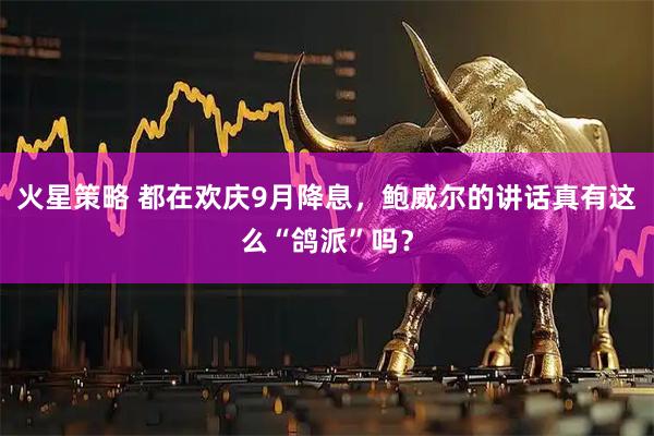 火星策略 都在欢庆9月降息，鲍威尔的讲话真有这么“鸽派”吗？