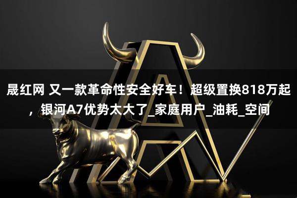 晟红网 又一款革命性安全好车！超级置换818万起，银河A7优势太大了_家庭用户_油耗_空间