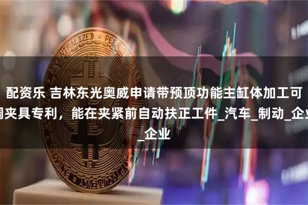 配资乐 吉林东光奥威申请带预顶功能主缸体加工可调夹具专利，能在夹紧前自动扶正工件_汽车_制动_企业
