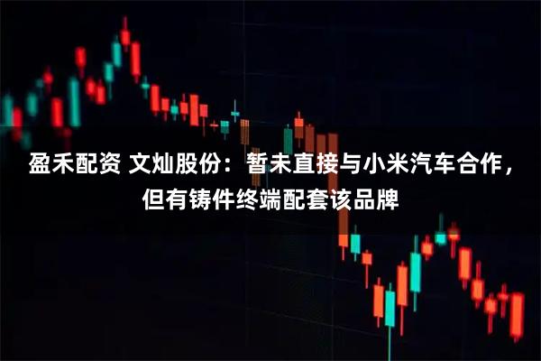 盈禾配资 文灿股份：暂未直接与小米汽车合作，但有铸件终端配套该品牌