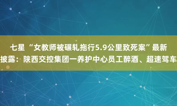 七星 “女教师被碾轧拖行5.9公里致死案”最新披露：陕西交控集团一养护中心员工醉酒、超速驾车