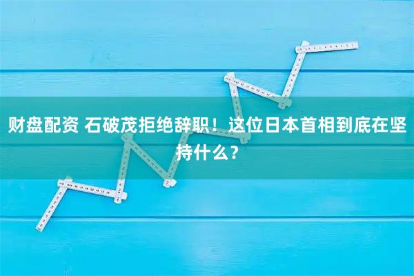 财盘配资 石破茂拒绝辞职！这位日本首相到底在坚持什么？