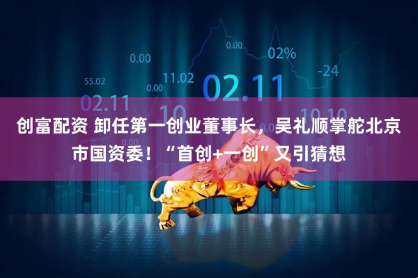 创富配资 卸任第一创业董事长，吴礼顺掌舵北京市国资委！“首创+一创”又引猜想