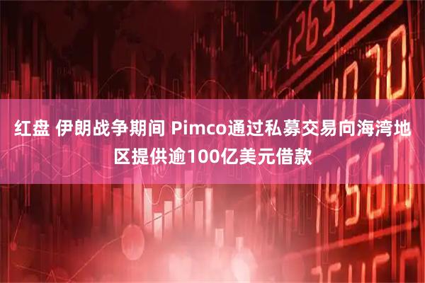 红盘 伊朗战争期间 Pimco通过私募交易向海湾地区提供逾100亿美元借款