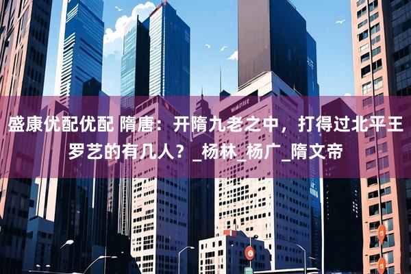 盛康优配优配 隋唐：开隋九老之中，打得过北平王罗艺的有几人？_杨林_杨广_隋文帝