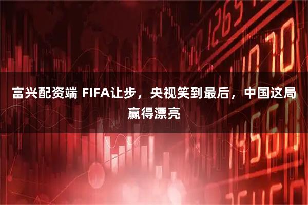 富兴配资端 FIFA让步，央视笑到最后，中国这局赢得漂亮