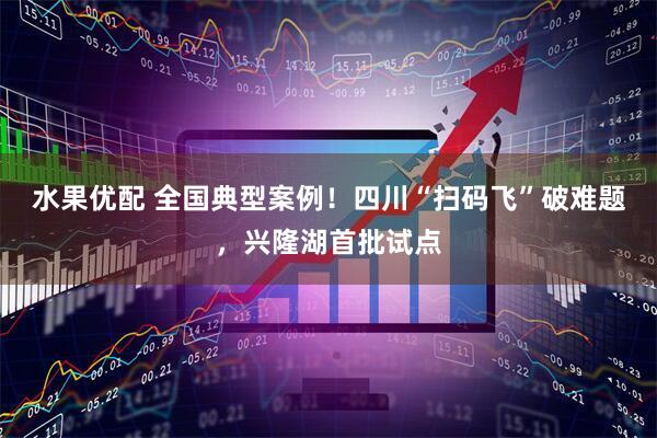 水果优配 全国典型案例！四川“扫码飞”破难题，兴隆湖首批试点