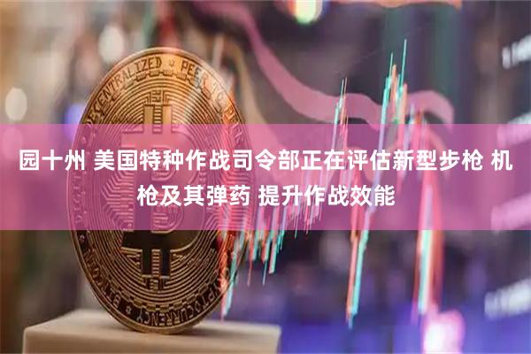 园十州 美国特种作战司令部正在评估新型步枪 机枪及其弹药 提升作战效能