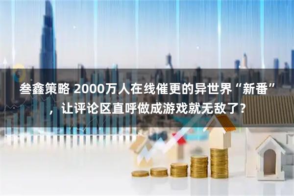 叁鑫策略 2000万人在线催更的异世界“新番”，让评论区直呼做成游戏就无敌了？