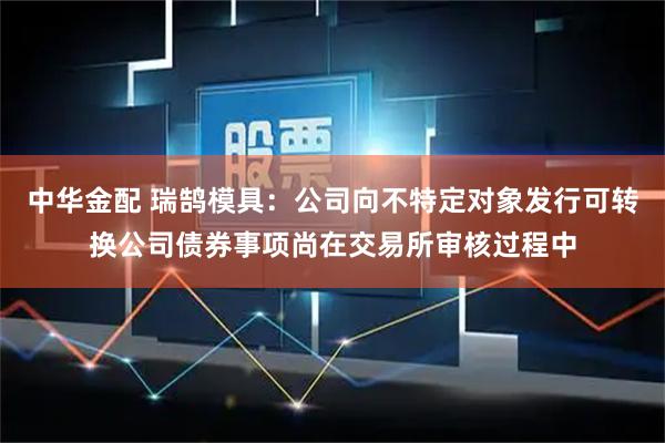 中华金配 瑞鹄模具：公司向不特定对象发行可转换公司债券事项尚在交易所审核过程中