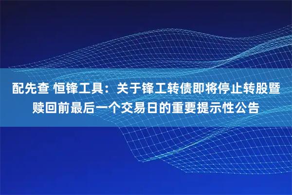 配先查 恒锋工具：关于锋工转债即将停止转股暨赎回前最后一个交易日的重要提示性公告