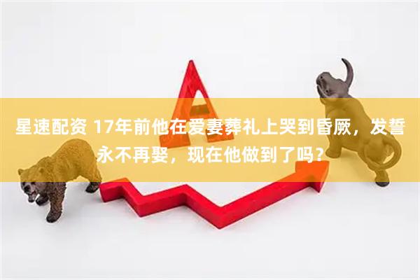 星速配资 17年前他在爱妻葬礼上哭到昏厥，发誓永不再娶，现在他做到了吗？