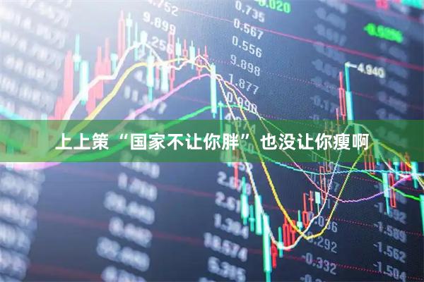 上上策 “国家不让你胖” 也没让你瘦啊
