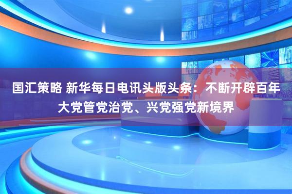 国汇策略 新华每日电讯头版头条：不断开辟百年大党管党治党、兴党强党新境界