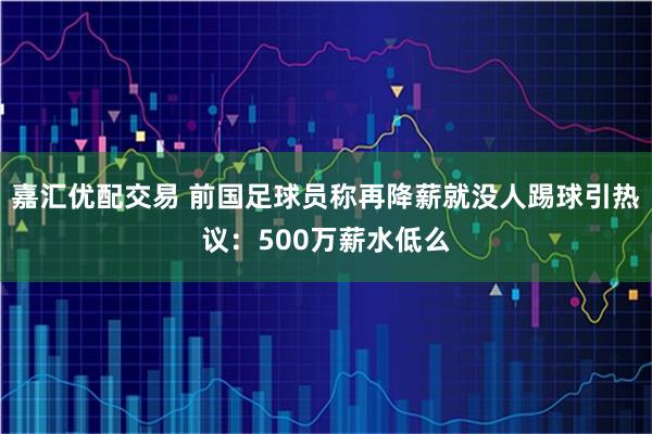 嘉汇优配交易 前国足球员称再降薪就没人踢球引热议：500万薪水低么