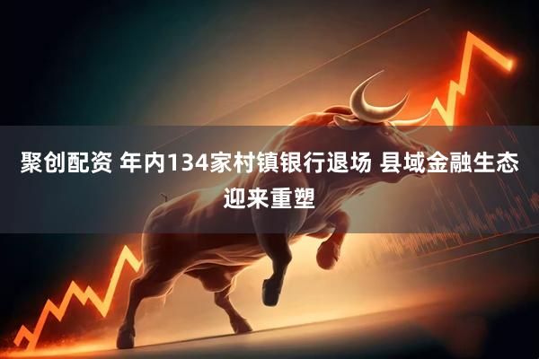 聚创配资 年内134家村镇银行退场 县域金融生态迎来重塑