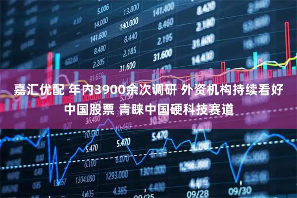 嘉汇优配 年内3900余次调研 外资机构持续看好中国股票 青睐中国硬科技赛道