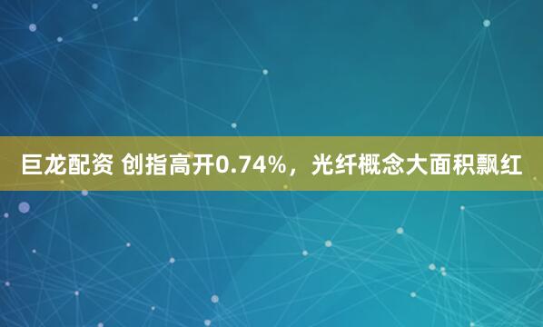 巨龙配资 创指高开0.74%，光纤概念大面积飘红