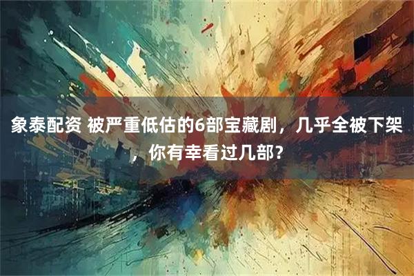 象泰配资 被严重低估的6部宝藏剧，几乎全被下架，你有幸看过几部？