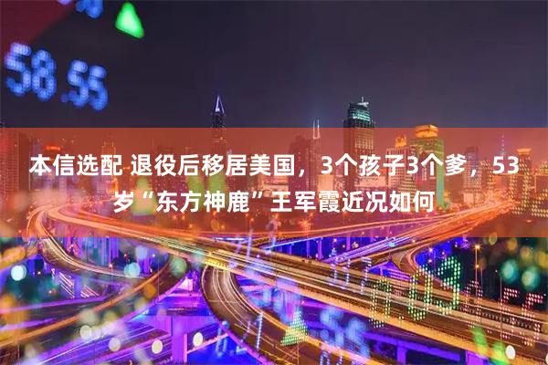 本信选配 退役后移居美国,3个孩子3个爹,53岁“东方神鹿”王军霞近况如何