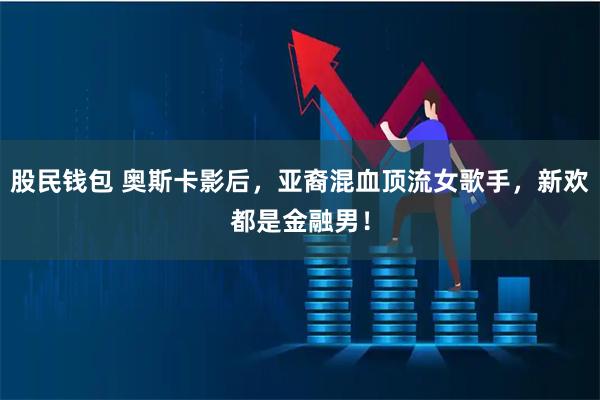 股民钱包 奥斯卡影后，亚裔混血顶流女歌手，新欢都是金融男！